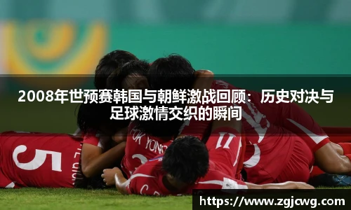 xc体育2008年世预赛韩国与朝鲜激战回顾：历史对决与足球激情交织的瞬间